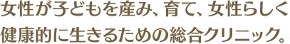 女性が子どもを産み、育て、女性らしく健康的に生きるための総合クリニック。